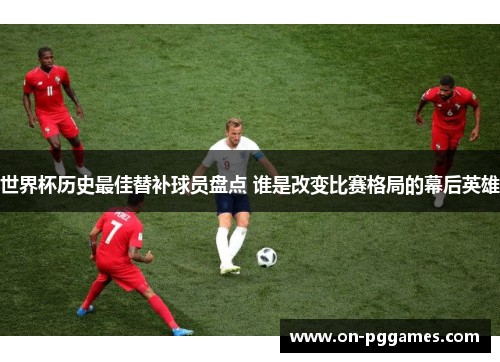 世界杯历史最佳替补球员盘点 谁是改变比赛格局的幕后英雄