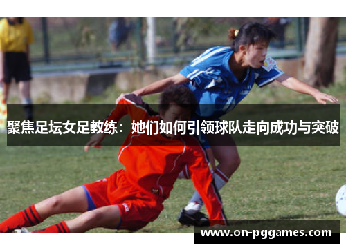 聚焦足坛女足教练：她们如何引领球队走向成功与突破