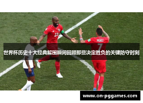 世界杯历史十大经典解围瞬间回顾那些决定胜负的关键防守时刻