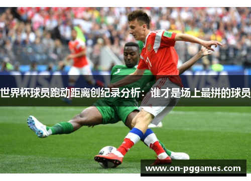 世界杯球员跑动距离创纪录分析：谁才是场上最拼的球员