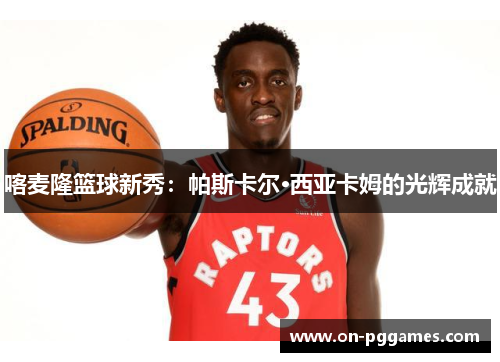 喀麦隆篮球新秀：帕斯卡尔·西亚卡姆的光辉成就