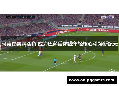 阿劳霍崭露头角 成为巴萨后防线年轻核心引领新纪元