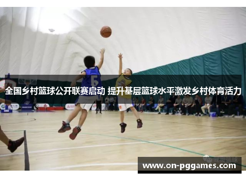 全国乡村篮球公开联赛启动 提升基层篮球水平激发乡村体育活力