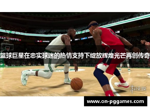 篮球巨星在忠实球迷的热情支持下绽放辉煌光芒再创传奇
