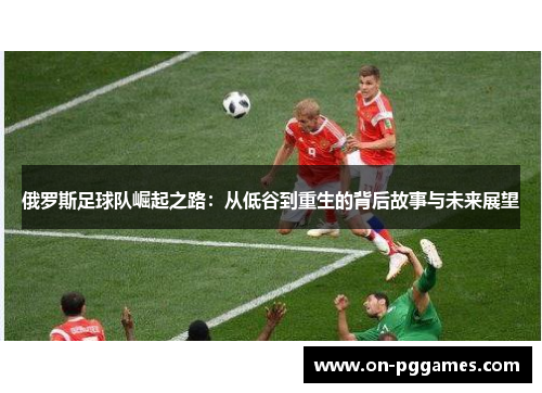 俄罗斯足球队崛起之路：从低谷到重生的背后故事与未来展望