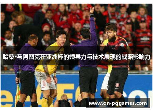 哈桑·马阿图克在亚洲杯的领导力与技术展现的战略影响力