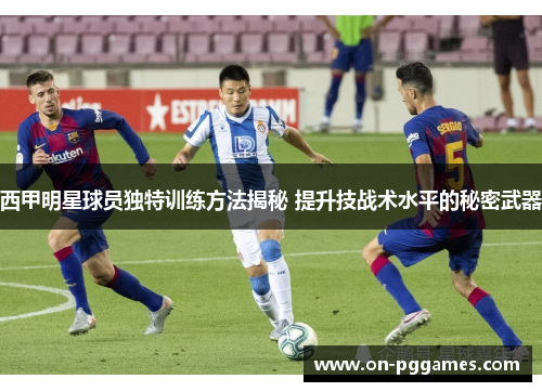 西甲明星球员独特训练方法揭秘 提升技战术水平的秘密武器