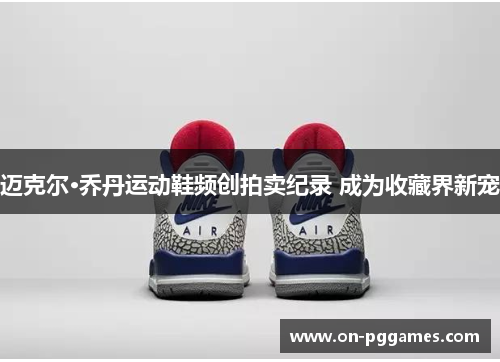 迈克尔·乔丹运动鞋频创拍卖纪录 成为收藏界新宠