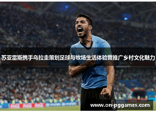 苏亚雷斯携手乌拉圭策划足球与牧场生活体验营推广乡村文化魅力