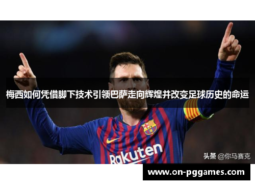 梅西如何凭借脚下技术引领巴萨走向辉煌并改变足球历史的命运