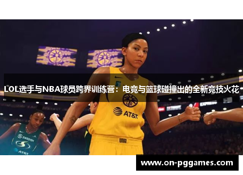 LOL选手与NBA球员跨界训练营：电竞与篮球碰撞出的全新竞技火花