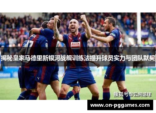 揭秘皇家马德里新银河战舰训练法提升球员实力与团队默契
