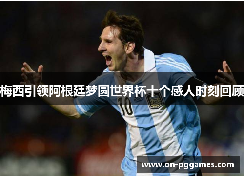 梅西引领阿根廷梦圆世界杯十个感人时刻回顾