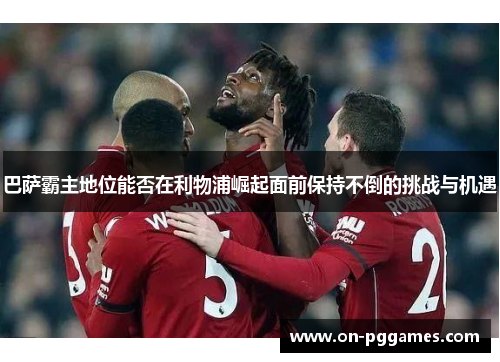 巴萨霸主地位能否在利物浦崛起面前保持不倒的挑战与机遇