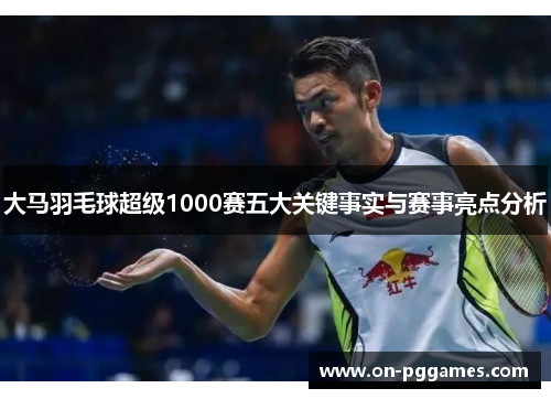 大马羽毛球超级1000赛五大关键事实与赛事亮点分析