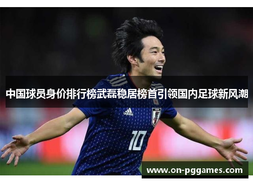中国球员身价排行榜武磊稳居榜首引领国内足球新风潮