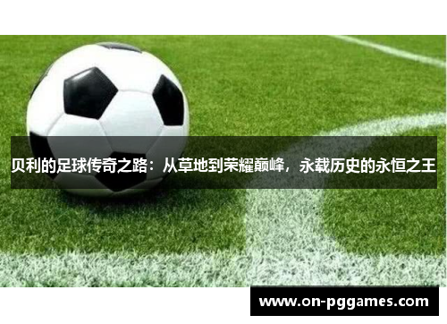 贝利的足球传奇之路：从草地到荣耀巅峰，永载历史的永恒之王