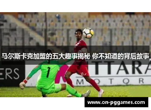 马尔斯卡克加盟的五大趣事揭秘 你不知道的背后故事