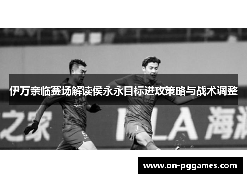伊万亲临赛场解读侯永永目标进攻策略与战术调整