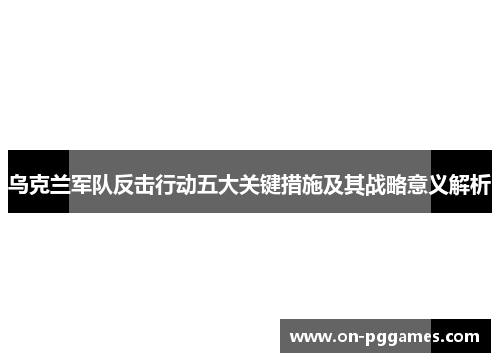 乌克兰军队反击行动五大关键措施及其战略意义解析