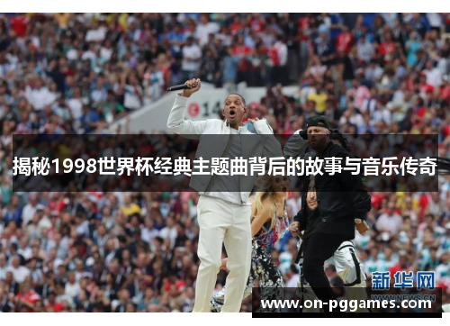揭秘1998世界杯经典主题曲背后的故事与音乐传奇 揭秘1998世界杯经典主题曲背后的故事与音乐传奇