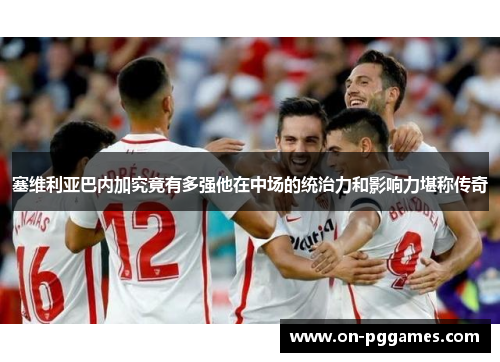 塞维利亚巴内加究竟有多强他在中场的统治力和影响力堪称传奇