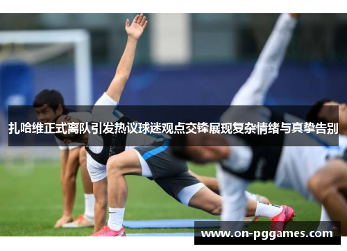 扎哈维正式离队引发热议球迷观点交锋展现复杂情绪与真挚告别