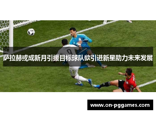 萨拉赫或成新月引援目标球队欲引进新星助力未来发展