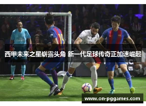 西甲未来之星崭露头角 新一代足球传奇正加速崛起