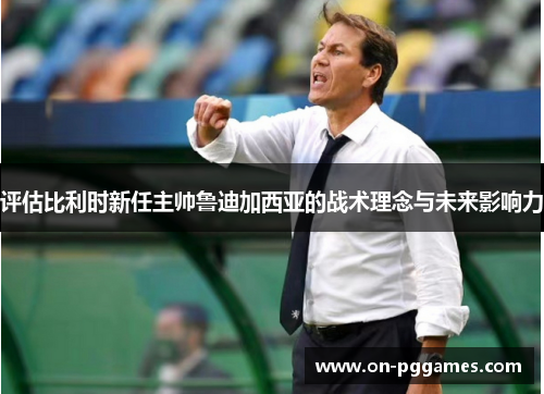 评估比利时新任主帅鲁迪加西亚的战术理念与未来影响力 评估比利时新任主帅鲁迪加西亚的战术理念与未来影响力