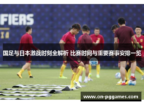 国足与日本激战时刻全解析 比赛时间与重要赛事安排一览 国足与日本激战时刻全解析 比赛时间与重要赛事安排一览