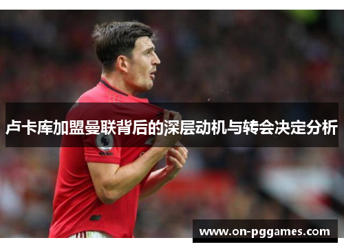 卢卡库加盟曼联背后的深层动机与转会决定分析 卢卡库加盟曼联背后的深层动机与转会决定分析