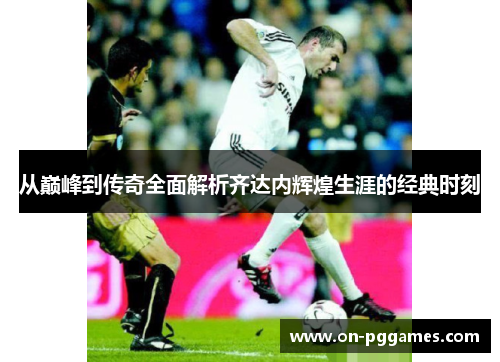 从巅峰到传奇全面解析齐达内辉煌生涯的经典时刻 从巅峰到传奇全面解析齐达内辉煌生涯的经典时刻