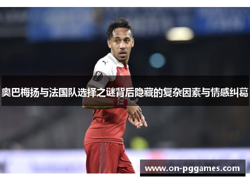 奥巴梅扬与法国队选择之谜背后隐藏的复杂因素与情感纠葛 奥巴梅扬与法国队选择之谜背后隐藏的复杂因素与情感纠葛